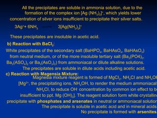 All the precipitates are soluble in ammonia solution, due to the
         formation of the complex ion [Ag (NH3)2]+, which yields lower
  concentration of silver ions insufficient to precipitate their silver salts.
    3Ag++ 6NH3               3[Ag(NH3)2]+

  These precipitates are insoluble in acetic acid.
b) Reaction with BaCI2:
White precipitates of the secondary salt (BaHPO4, BaHAsO4, BaHAsO3)
  from neutral medium, or of the more insoluble tertiary salt (Ba3(PO4)2,
Ba3(ASO4)2 or Ba3(AsO3)2) from ammoniacal or dilute alkaline solutions.
         The precipitates are soluble in dilute acids including acetic acid.
c) Reaction with Magensia Mixture:
               Magnesia mixture reagent is formed of MgCI2, NH4CI and NH4OH
      [Mg2+, the precipitating ions, NH4OH, to render the medium ammoniacal;
                 NH4CI, to reduce OH- concentration by common ion effect to be
       insufficient to ppt. Mg (OH)2]. The reagent solution form white crystalline
precipitate with phosphates and arsenates in neutral or ammoniacal solution
                    The precipitate is soluble in acetic acid and in mineral acids.
                                         No precipitate is formed with arsenites.
 