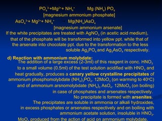 PO43-+Mg2++ NH4+         Mg (NH4) PO4
                     [magnesium ammonium phosphate]
       AsO43-+ Mg2++ NH4+         Mg(NH4)AsO4
                          [magnesium ammonium arsenate]
If the white precipitates are treated with AgNO3 (in acetic acid medium),
    that of the phosphate will be transformed into yellow ppt. while that of
     the arsenate into chocolate ppt. due to the transformation to the less
                                 soluble Ag3PO4 and Ag3AsO4 respectively.
d) Reaction with ammonium molybdate:
     The addition of a large excess (2-3ml) of this reagent in conc. HNO3
     to a small volume (0.5ml) of the test solution acidified with HNO3 and
    heat gradually, produces a canary yellow crystalline precipitates of
ammonium phosphomolybdate (NH4)3PO4. 12MoO3 (on warming to 40oC)
     and of ammonium arsnomolybdate (NH4)3 AsO4. 12MoO3 (on boiling)
                       in case of phosphates and arsenates respectively.
                                  No precipitate is formed with arsenites.
             The precipitates are soluble in ammonia or alkali hydroxides,
       in excess phosphates or arsenates respectively and on boiling with
                           ammonium acetate solution, insoluble in HNO3.
     MoO produced from the action of acid on ammonium molybdate.
 
