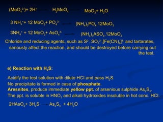 (MoO42-)+ 2H+         H2MoO4           MoO3+ H2O

  3 NH4++ 12 MoO3+ PO43-           (NH4)3PO4.12MoO3
  3NH4+ + 12 MoO3+ AsO43-             (NH4)3ASO4.12MoO3
Chloride and reducing agents, such as S2-, SO32-,[Fe(CN)6]4- and tartarates,
 seriously affect the reaction, and should be destroyed before carrying out
                                                                   the test.


 e) Reaction with H2S:

 Acidify the test solution with dilute HCI and pass H2S.
 No precipitate is formed in case of phosphate.
 Aresnites, produce immediate yellow ppt. of arsenious sulphide As2S3.
 The ppt. is soluble in HNO3 and alkali hydroxides insoluble in hot conc. HCI.
 2HAsO2+ 3H2S         As2S3 + 4H2O
 