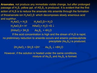 Arsenates, not produce any immediate visible change, but after prolonged
passage of H2S, yellow ppt. of AS2S3 is produced. It is evident that the first
action of H2S is to reduce the arsenate into arsenite through the formation
of thioarsenate ion H2AsO3S- which decomposes slowly arsenious acid
and suphhur.
         H2AsO4-+ H2S        H2AsO3S-+ H2O
        H2AsO3S-+ H+       HAsO2+ H2O +S ↓
        2HAsO2+ 3H2S         As2S3 + 4H2O
         If the acid concentration is high and the strean of H2S is rapid,
 no preliminary reduction to arsenite occurs and arsenic pentasulphide
                                          precipitate (As2S5) is produced.

           2H2AsO4-+ 5H2S +2H+        As2S5 ↓ +8H2O

   However, if the solution is heated under the same conditions,
                           mixture of As2S3 and As2S5 is formed.
 