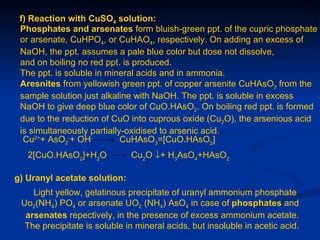 f) Reaction with CuSO4 solution:
 Phosphates and arsenates form bluish-green ppt. of the cupric phosphate
 or arsenate, CuHPO4, or CuHAO4, respectively. On adding an excess of
 NaOH, the ppt. assumes a pale blue color but dose not dissolve,
 and on boiling no red ppt. is produced.
 The ppt. is soluble in mineral acids and in ammonia.
 Aresnites from yellowish green ppt. of copper arsenite CuHAsO3 from the
 sample solution just alkaline with NaOH. The ppt. is soluble in excess
 NaOH to give deep blue color of CuO.HAsO2. On boiling red ppt. is formed
 due to the reduction of CuO into cuprous oxide (Cu2O), the arsenious acid
 is simultaneously partially-oxidised to arsenic acid.
  Cu2++ AsO2-+ OH-          CuHAsO3=[CuO.HAsO2]
   2[CuO.HAsO2]+H2O           Cu2O ↓+ H3AsO4+HAsO2

g) Uranyl acetate solution:
    Light yellow, gelatinous precipitate of uranyl ammonium phosphate
 Uo2(NH4) PO4 or arsenate UO2 (NH4) AsO4 in case of phosphates and
  arsenates repectively, in the presence of excess ammonium acetate.
  The precipitate is soluble in mineral acids, but insoluble in acetic acid.
 