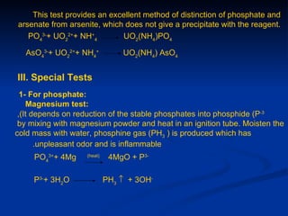 This test provides an excellent method of distinction of phosphate and
arsenate from arsenite, which does not give a precipitate with the reagent.
   PO43-+ UO22++ NH+4        UO2(NH4)PO4

  AsO43-+ UO22++ NH4+           UO2(NH4) AsO4


III. Special Tests
  1- For phosphate:
    Magnesium test:
 ,(It depends on reduction of the stable phosphates into phosphide (P-3
 by mixing with magnesium powder and heat in an ignition tube. Moisten the
cold mass with water, phosphine gas (PH3 ) is produced which has
       .unpleasant odor and is inflammable
     PO43++ 4Mg    (heat)
                             4MgO + P3-

     P3-+ 3H2O              PH3 ↑ + 3OH-
 