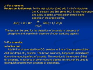2- For arsenate:
Potassium iodide test: To the test solution (2ml) add 1 ml of chloroform,
                      3ml KI solution and 5ml conc. HCI. Shake vigorously
                      and allow to settle, a violet color of free iodine
                      appears in the organic layer.
                              H+
        AsO4 + 2I + 4H
             3-    -     +           ASO2-+ I2+ 2H2O
                             HCO3-

The test can be used for the detection of arsenate in presence of
  phosphate and arsenite (in absence of other oxidizing agents).


3- For arsenite:
a) Iodine test:
    Add 0.5 ml of saturated NaHCO3 solution to 3 ml of the sample solution.
Add few drops of I2 solution. The brown color of I2 disappears immediately
due to the reducing effect of arsenite. This reaction is the reverse of that
for arsenate. In absence of other reducing agents this test can be used to
distinguish arsenite from arsenate or phosphate.
 