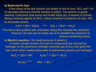 b) Bettendorf's test:
     A few drops of the test solution are added to 4ml of conc. HCI, and 1 ml
 of saturated stannous chloride solution is added. The solution is gently
 warmed; it becomes drak brown and finally black ppt. of arsenic is formed.
 Strong reducing agents as SnCI2 reduce arsenite in presence of conc. HCI
 to elemental arsenic.
           3 Sn2++ 8H++ 2AsO2- (heat) 2As ↓ +3Sn4++ 4H2O
This test is also positive with arsenates, being first reduced into arsenites.
       However, the test can be made use of to establish the presence of
                                                   arsenic-containing anions.
 c) Marsh's reaction: [ for small amounts of arsenic.]
      In acidic solution arsenic (III) and (V) compounds are reduced by
  hydrogen to the poisonous hydrogen arsenide gas (H3As) with garlic like
  odor which when heated dissociates to elementary arsenic and hydrogen:
       AsO33-+ 3Zno+ 9H+          H3As ↑ + 3Zn2++ 3H2O

                       (heat)
             2H3As ↑            2Aso + 3H2 ↑
 