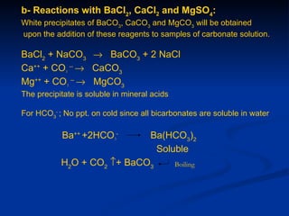 b- Reactions with BaCl2, CaCl2 and MgSO4:
White precipitates of BaCO3, CaCO3 and MgCO3 will be obtained
upon the addition of these reagents to samples of carbonate solution.

BaCl2 + NaCO3 → BaCO3 + 2 NaCl
Ca++ + CO3 -- → CaCO3
Mg++ + CO3 -- → MgCO3
The precipitate is soluble in mineral acids

For HCO3- ; No ppt. on cold since all bicarbonates are soluble in water

           Ba++ +2HCO3-              Ba(HCO3)2
                                      Soluble
           H2O + CO2 ↑+ BaCO3                 Boiling
 
