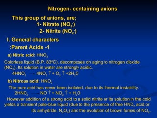 Nitrogen- containing anions
    This group of anions, are;
             1- Nitrate (NO3-)
              2- Nitrite (NO2-)
 I. General characters
   :Parent Acids -1
 a) Nitric acid: HNO3
Colorless liquid (B.P. 83OC), decomposes on aging to nitrogen dioxide
(NO2). Its solution in water are strongly acidic.
    4HNO3         4NO2 ↑ + O2 ↑ +2H2O
  b) Nitrous acid: HNO2
  The pure acid has never been isolated, due to its thermal instability.
      2HNO2         NO ↑ + NO2 ↑ + H2O
  However addition of a strong acid to a solid nitrite or its solution in the cold
yields a transient pale-blue liquid (due to the presence of free HNO2 acid or
               its anhydride, N2O3) and the evolution of brown fumes of NO2.
 