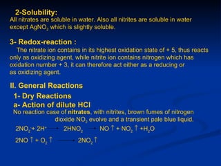 2-Solubility:
All nitrates are soluble in water. Also all nitrites are soluble in water
except AgNO2 which is slightly soluble.

3- Redox-reaction :
  The nitrate ion contains in its highest oxidation state of + 5, thus reacts
only as oxidizing agent, while nitrite ion contains nitrogen which has
oxidation number + 3, it can therefore act either as a reducing or
as oxidizing agent.

II. General Reactions
  1- Dry Reactions
  a- Action of dilute HCl
 No reaction case of nitrates, with nitrites, brown fumes of nitrogen
                dioxide NO2 evolve and a transient pale blue liquid.
  2NO2-+ 2H+         2HNO2          NO ↑ + NO2 ↑ +H2O
  2NO ↑ + O2 ↑             2NO2 ↑
 