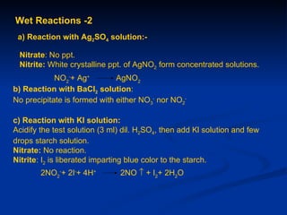 Wet Reactions -2
 a) Reaction with Ag2SO4 solution:-

 Nitrate: No ppt.
 Nitrite: White crystalline ppt. of AgNO2 form concentrated solutions.
            NO2-+ Ag+         AgNO2
b) Reaction with BaCI2 solution:
No precipitate is formed with either NO3- nor NO2-

c) Reaction with KI solution:
Acidify the test solution (3 ml) dil. H2SO4, then add Kl solution and few
drops starch solution.
Nitrate: No reaction.
Nitrite: I2 is liberated imparting blue color to the starch.
        2NO2-+ 2I-+ 4H+        2NO ↑ + I2+ 2H2O
 