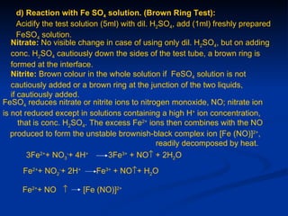 d) Reaction with Fe SO4 solution. (Brown Ring Test):
      Acidify the test solution (5ml) with dil. H2SO4, add (1ml) freshly prepared
      FeSO4 solution.
   Nitrate: No visible change in case of using only dil. H2SO4, but on adding
   conc. H2SO4 cautiously down the sides of the test tube, a brown ring is
   formed at the interface.
   Nitrite: Brown colour in the whole solution if FeSO4 solution is not
   cautiously added or a brown ring at the junction of the two liquids,
   if cautiously added.
FeSO4 reduces nitrate or nitrite ions to nitrogen monoxide, NO; nitrate ion
is not reduced except in solutions containing a high H+ ion concentration,
      that is conc. H2SO4. The excess Fe2+ ions then combines with the NO
   produced to form the unstable brownish-black complex ion [Fe (NO)]2+,
                                                 readily decomposed by heat.
         3Fe2++ NO3-+ 4H+         3Fe3+ + NO↑ + 2H2O
      Fe2++ NO2-+ 2H+       Fe3+ + NO↑+ H2O

      Fe2++ NO ↑        [Fe (NO)]2+
 