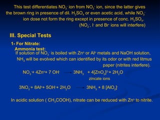 This test differentiates NO3- ion from NO2- ion, since the latter gives
the brown ring in presence of dil. H2SO4 or even acetic acid, while NO3-
         ion dose not form the ring except in presence of conc. H2SO4.
                                        (NO2-, I- and Br- ions will interfere)

  III. Special Tests
  1- For Nitrate:
    Ammonia test:
    If solution of NO3- is boiled with Zno or Alo metals and NaOH solution,
     NH3 will be evolved which can identified by its odor or with red litmus
                                                    paper (nitrites interfere).
         NO3-+ 4Zno+ 7 OH-           3NH3 + 4[ZnO2]2-+ 2H2O
                                              zincate ions

       3NO3-+ 8Alo+ 5OH-+ 2H2O               3NH3 + 8 [AlO2]-

  In acidic solution ( CH3COOH), nitrate can be reduced with Zno to nitrite.
 