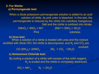 2- For Nitrite:
    a) Permanganate test:
     When a dilute potassium permanganate solution is added to an acid
             solution of nitrite, its pink color is bleached. In this test, the
       permanganate is reduced by the nitrite into colorless manganous
                                 Salt and the nitrite is oxidized into nitrate.
           2MnO4-+ 5NO2-+ 6H+                2Mn2++ 5NO3-+ 3H2O
                        Pink                              colorless
      b) Urea test:
        When a solution of a nitrite is treated with urea and the mixture
acidified with dilute HCl, the nitrite is decomposed, and N2 and CO2 are
                                                                 evolved.
            CO (NH2)2+ 2HNO2                2N2 + CO2 +3H2O
     c) Ammonium Chloride test:
     By boiling a solution of a nitrite with excess of the solid reagent,
                   N2 is evoled and the nitrite is completely destroyed.

            NO2-+ NH+4         N2 + 2H2O
 