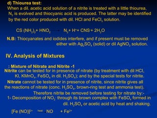 d) Thiourea test:
 When a dil. acetic acid solution of a nitrite is treated with a little thiourea,
 N2 is evolved and thiocyanic acid is produced. The latter may be identified
 by the red color produced with dil. HCl and FeCl3 solution.

      CS (NH2)2+ HNO2           N2+ H++ CNS-+ 2H2O
 N.B: Thiocyanates and iodides interfere, and if present must be removed
                         either with Ag2SO4 (solid) or dil AgNO3 solution.

IV. Analysis of Mixtures
  : Mixture of Nitrate and Nitrite -1
Nitrite can be tested for in presence of nitrate (by treatment with dil HCI,
      KI, KMnO4, FeSO4 in dil. H2SO4); and by the special tests for nitrite.
  Nitrate cannot be tested for in presence of nitrite, since nitrite gives all
the reactions of nitrate (conc. H2SO4, brown-ring test and ammonia test).
                Therefore nitrite be removed before testing for nitrate by:-
  1- Decomposition of NO2- through its brown complex with FeSO4 formed in
                                 dil. H2SO4 or acetic acid by heat and shaking.
   [Fe (NO)]2+   heat
                        NO    + Fe2+
 