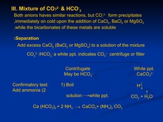 III. Mixture of CO32- & HCO-3
 Both anions haves similar reactions, but CO32- form precipitates
 ,immediately on cold upon the addition of CaCl2, BaCl2 or MgSO4
 .while the bicarbonates of these metals are soluble

 :Separation
  Add excess CaCl2 (BaCl2 or MgSO4) to a solution of the mixture
       CO32- /HCO3- a white ppt. indicates CO3-- ,centrifuge or filter


                          Contrifugate                          White ppt.
                          May be HCO3-                           CaCO32-

Confirmatory test:       1) Boil                                 H+
Add ammonia (2
                            solution      white ppt.          CO2 + H2O

          Ca (HCO3)2 + 2 NH3           CaCO3+ (NH4)2 CO3
 