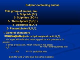 Sulphur-containing anions
This group of anions, are;
1- Sulphide (S2-
)
2- Sulphites (SO3
2-
)
3- Thiosulphate (S2O3
2-
)
4- Sulphates (SO4
2-
)
5- Perasulphate (S2O8
2-
).
I. General characters
1-Parent Acids: a- Hydrogren sulphide or Hydrosulphuric acid (H2
S)
It is a gas with offensive rotten egg odour and poisonous. In
solution
it gives a weak acid, which ionizes in two steps;
H2
S H+
+ HS-
(hydrosulphide ion)
HS-
H+
+ S--
(sulphide ion)
Both HS-
and S--
ions give the same reactions.
 