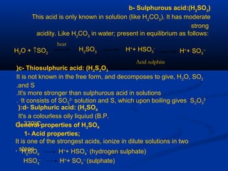 b- Sulphurous acid:(H2
SO3
)
This acid is only known in solution (like H2
CO3
). It has moderate
strong
acidity. Like H2
CO3
in water; present in equilibrium as follows:
H2
SO3 H+
+ HSO3
-
H+
+ SO3
--H2O + ↑SO2
heat
Acid sulphite
c- Thiosulphuric acid: (H2S2O3)
It is not known in the free form, and decomposes to give, H2O, SO2
and S.
It's more stronger than sulphurous acid in solutions.
It consists of SO3
2-
solution and S, which upon boiling gives S2O3
2-
.
d- Sulphuric acid: (H2SO4):
It's a colourless oily liquiud (B.P.
3300
C).General properties of H2SO4
1- Acid properties;
It is one of the strongest acids, ionize in dilute solutions in two
steps, H2
SO4
H+
+ HSO4
-
(hydrogen sulphate)
HSO4
-
H+
+ SO4
--
(sulphate)
 