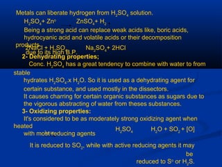 Metals can liberate hydrogen from H2
SO4
solution.
H2
SO4
+ Zno
ZnSO4
+ H2
Being a strong acid can replace weak acids like, boric acids,
hydrocyanic acid and volatile acids or their decomposition
products
due to its high B.P.
2NaCl + H2
SO4
Na2
SO4
+ 2HCl
2- Dehydrating properties;
Conc. H2
SO4
has a great tendency to combine with water to from
stable
hydrates H2
SO4
.x H2
O. So it is used as a dehydrating agent for
certain substance, and used mostly in the dissectors.
It causes charring for certain organic substances as sugars due to
the vigorous abstracting of water from theses substances.
3- Oxidizing properties:
It's considered to be as moderately strong oxidizing agent when
heated
with most reducing agents
H2
SO4
H2
O + SO2
+ [O]
It is reduced to SO2
, while with active reducing agents it may
be
reduced to So
or H2
S.
heat
 