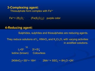 3-Complexing agent:
Thiosulphate form complex with Fe3+
Fe3+
+ 2S2
O3
--
(Fe(S2
O3
)2
)-
purple color
4-Reducing agent:
Sulphides, sulphites and thiosulphates are reducing agents.
They reduce solutions of I2, KMnO4 and K2Cr2O7 with varying activities
in acidified solutions.
I2+S2-
2I-
+So
lodine (brown) Colourless
H+
2KMnO4
+ 5S2-
+ 16H+
2Mn++
+ 5SO4
--
+ 8H2
O +2K+
 