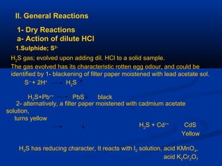II. General Reactions
1- Dry Reactions
a- Action of dilute HCl
1.Sulphide; S2-
H2
S gas; evolved upon adding dil. HCl to a solid sample.
The gas evolved has its characteristic rotten egg odour, and could be
identified by 1- blackening of filter paper moistened with lead acetate sol.
S--
+ 2H+
H2
S
2- alternatively, a filter paper moistened with cadmium acetate
solution,
turns yellow
H2
S + Cd++
CdS
Yellow
H2S has reducing character, It reacts with l2 solution, acid KMnO4,
acid K2Cr2O7
H2S+Pb++
PbS black
 