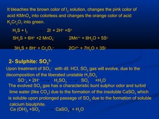 It bleaches the brown color of l2
solution, changes the pink color of
acid KMnO4
into colorless and changes the orange color of acid
K2
Cr2
O7
into green.
H2
S + l2
2l-
+ 2H+
+So
5H2
S + 6H+
+2 MnO4
-
2Mn++
+ 8H2
O + 5So
3H2
S + 8H+
+ Cr2
O7
--
2Cr3+
+ 7H2
O + 3So
2- Sulphite: SO3
2-
Upon treatment of SO3
--
with dil. HCl, SO2
gas will evolve, due to the
decomposition of the liberated unstable H2
SO3
SO--
3
+ 2H+
H2
SO3
SO2
+H2
O
The evolved SO2
gas has a characteristic bunt sulphur odor and turbid
lime water (like CO2
) due to the formation of the insoluble CaSO3 which
is soluble upon prolonged passage of SO2
due to the formation of soluble
calcium bisulphite.
Ca (OH)2
+SO2
CaSO3
+ H2
O
 
