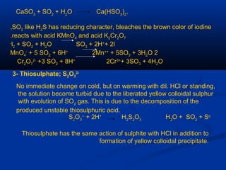 CaSO3
+ SO2
+ H2
O Ca(HSO3
)2
.
SO2 like H2S has reducing character, bleaches the brown color of iodine,
reacts with acid KMnO4 and acid K2Cr2O7.
l2 + SO2 + H2O SO3 + 2H+
+ 2l-
2MnO4
-
+ 5 SO2 + 6H+
2Mn++
+ 5SO3 + 3H2O
Cr2O7
2-
+3 SO2 + 8H+
2Cr3+
+ 3SO3 + 4H2O
3- Thiosulphate; S2O3
2-
No immediate change on cold, but on warming with dil. HCl or standing,
the solution become turbid due to the liberated yellow colloidal sulphur
with evolution of SO2
gas. This is due to the decomposition of the
produced unstable thiosulphuric acid.
S2O3
--
+ 2H+
H2
S2
O3
H2
O + SO2
+ So
Thiosulphate has the same action of sulphite with HCl in addition to
formation of yellow colloidal precipitate.
 