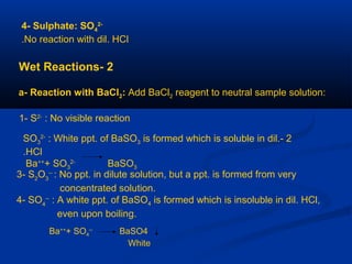 4- Sulphate: SO4
2-
No reaction with dil. HCl.
2-Wet Reactions
a- Reaction with BaCl2: Add BaCl2 reagent to neutral sample solution:
1- S2-
: No visible reaction
2-SO3
2-
: White ppt. of BaSO3 is formed which is soluble in dil.
HCl.
Ba++
+ SO3
2-
BaSO3
3- S2
O3
--
: No ppt. in dilute solution, but a ppt. is formed from very
concentrated solution.
4- SO4
--
: A white ppt. of BaSO4 is formed which is insoluble in dil. HCl,
even upon boiling.
Ba++
+ SO4
--
BaSO4
White
 