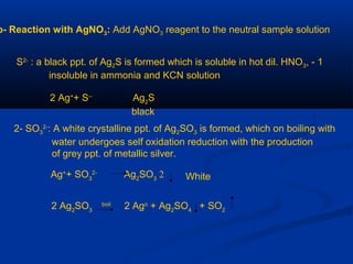 b- Reaction with AgNO3: Add AgNO3 reagent to the neutral sample solution
1-S2-
: a black ppt. of Ag2S is formed which is soluble in hot dil. HNO3,
insoluble in ammonia and KCN solution
2 Ag+
+ S--
Ag2
S
black
2- SO3
2-
: A white crystalline ppt. of Ag2SO3 is formed, which on boiling with
water undergoes self oxidation reduction with the production
of grey ppt. of metallic silver.
2Ag+
+ SO3
2-
Ag2
SO3 White
2 Ag2
SO3
boil
2 Ago
+ Ag2
SO4
+ SO2
 