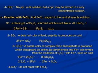 4- SO4
2-
: No ppt. in dil solution, but a ppt. may be formed in a very
concentrated solution.
c- Reaction with FeCl3: Add FeCl3 reagent to the neutral sample solution
1-S2-
: a black ppt. of Fe2S3 is formed which is soluble in dil. HNO3
2Fe3+
+ 3S--
Fe2
S3 black
2- SO3
--
: A drak red color of ferric sulphite is produced on cold.
2Fe3+
+ SO3
--
Fe2
(SO3
)3
3- S2O3
2-
: A purple color of complex ferric thiosulphate is produced
which disappears on boiling as tetrathionate and Fe2+
are formed
from the oxidation of S2O3
2-
with Fe3+
, even on cold
Fe3+
+ 2S2O3
2-
(Fe(S2O3)2)-
2 S2
O3
--
+ 2Fe3+
2Fe++
+ S4
O6
--
4-SO4
2-
: do not react with FeCl3.
 