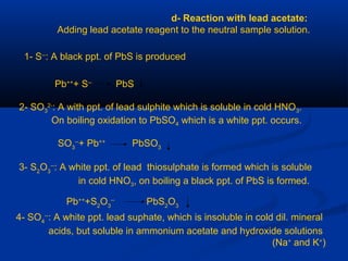 d- Reaction with lead acetate:
Adding lead acetate reagent to the neutral sample solution.
1- S--
: A black ppt. of PbS is produced
Pb++
+ S--
PbS
2- SO3
2-
: A with ppt. of lead sulphite which is soluble in cold HNO3.
On boiling oxidation to PbSO4 which is a white ppt. occurs.
SO3
--
+ Pb++
PbSO3
3- S2
O3
--
: A white ppt. of lead thiosulphate is formed which is soluble
in cold HNO3, on boiling a black ppt. of PbS is formed.
Pb++
+S2
O3
--
PbS2
O3
4- SO4
--
: A white ppt. lead suphate, which is insoluble in cold dil. mineral
acids, but soluble in ammonium acetate and hydroxide solutions
(Na+
and K+
)
 