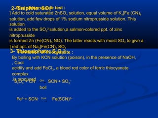 2- Sulphite: SO3
2-Zinc nitroprusside test :
Add to cold saturated ZnSO4 solution, equal volume of K4[Fe (CN)6[
solution, add few drops of 1% sodium nitroprusside solution. This
solution
is added to the SO3
2-
solution,a salmon-colored ppt. of zinc
nitroprusside
is formed Zn (Fe(CN)5 NO). The latter reacts with moist SO2 to give a
red ppt. of Na5[Fe(CN)5 SO3[
3- Thiosulphate; S2O3
2-
Formation of thiocyanate :
By boiling with KCN solution (poison), in the presence of NaOH,
Cool,
acidify and add FeCI3, a blood red color of ferric thiocyanate
complex
is produced. S2
O3
--
+ CN- OH-
SCN-
+ SO3
--
boil
Fe3+
+ SCN- Cool
Fe(SCN)2+
 