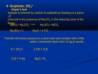 4- Sulphate: SO4
2-
Hepar’s test
Sulpate is reduced by carbon to sulphide by heating on a piece
of
charcoal in the presence of Na2CO3 in the reducing zone of the
flame
MSO4+ Na2
CO3
Fusion
Na2
SO4
+ MCO3
Na2
SO4
+ C Na2
S + 4 CO
Transfer the fusion product to a silver coin and moisten with a little
water, a brownish black stain of Ag2S results.
S--
+ 2H2
O 2 OH-
+ H2
S
H2
S + 2 Ag Ag2
S +H2
 