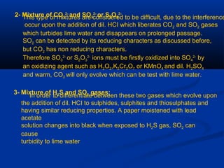 2- Mixture of CO3
2-
and SO3
2-
or S2O3
2-
This type of mixtures are considered to be difficult, due to the interference
occur upon the addition of dil. HCI which liberates CO2 and SO2 gases
which turbides lime water and disappears on prolonged passage.
SO2 can be detected by its reducing characters as discussed before,
but CO2 has non reducing characters.
Therefore SO3
2-
or S2O3
2-
ions must be firstly oxidized into SO4
2-
by
an oxidizing agent such as H2O2,K2Cr2O7 or KMnO4 and dil. H2SO4
and warm, CO2 will only evolve which can be test with lime water.
3- Mixture of H2S and SO2 gases:
In order to differentiate between these two gases which evolve upon
the addition of dil. HCI to sulphides, sulphites and thiosulphates and
having similar reducing properties. A paper moistened with lead
acetate
solution changes into black when exposed to H2S gas, SO2 can
cause
turbidity to lime water
 