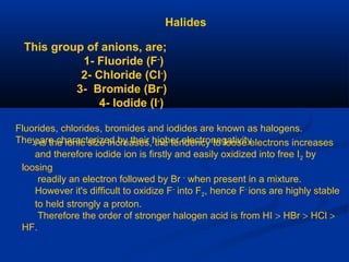 Halides
This group of anions, are;
1- Fluoride (F-
)
2- Chloride (Cl-
)
3- Bromide (Br-
)
4- Iodide (I-
)
Fluorides, chlorides, bromides and iodides are known as halogens.
They are characterized by their higher electronegativityAs the ionic size increases, the tendency to loose electrons increases
and therefore iodide ion is firstly and easily oxidized into free I2 by
loosing
readily an electron followed by Br -
when present in a mixture.
However it's difficult to oxidize F-
into F2, hence F-
ions are highly stable
to held strongly a proton.
Therefore the order of stronger halogen acid is from HI > HBr > HCl >
HF.
 