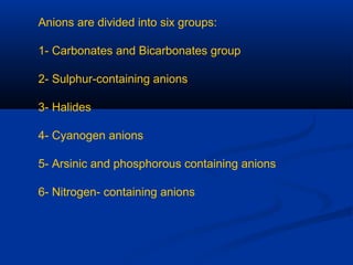 Anions are divided into six groups:
1- Carbonates and Bicarbonates group
2- Sulphur-containing anions
3- Halides
4- Cyanogen anions
5- Arsinic and phosphorous containing anions
6- Nitrogen- containing anions
 