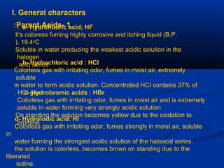 I. General characters
1-Parent Acids: a- Hydrofluoric acid; HF:
It's coloress fuming highly corrosive and itching liquid (B.P.
19.4o
C).
Soluble in water producing the weakest acidic solution in the
halogen
acid series. b- Hydrochloric acid : HCl
Colorless gas with irritating odor, fumes in moist air, extremely
soluble
in water to form acidic solution. Concentrated HCI contains 37% of
HCI gas. c- Hydrobromic acids : HBr
Colorless gas with irritating odor, fumes in moist air and is extremely
soluble in water forming very strongly acidic solution.
On standing the solution becomes yellow due to the oxidation to
bromine.
d- Hydroiodic acid: HI
Colorless gas with irritating odor, fumes strongly in moist air, soluble
in
water forming the strongest acidic solution of the haloacid series.
the solution is colorless, becomes brown on standing due to the
liberated
iodine.
 