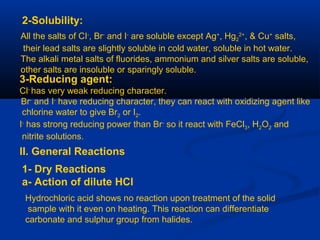 2-Solubility:
All the salts of CI-
, Br-
and I-
are soluble except Ag+
, Hg2
2+
, & Cu+
salts,
their lead salts are slightly soluble in cold water, soluble in hot water.
The alkali metal salts of fluorides, ammonium and silver salts are soluble,
other salts are insoluble or sparingly soluble.
3-Reducing agent:
Cl-
has very weak reducing character.
Br-
and I-
have reducing character, they can react with oxidizing agent like
chlorine water to give Br2 or I2.
I-
has strong reducing power than Br-
so it react with FeCl3, H2O2 and
nitrite solutions.
II. General Reactions
1- Dry Reactions
a- Action of dilute HCl
Hydrochloric acid shows no reaction upon treatment of the solid
sample with it even on heating. This reaction can differentiate
carbonate and sulphur group from halides.
 