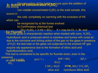 b- Action of concentrated H2SO4:Decomposition of the halides occurs upon the addition of
the strong
non-volatile concentrated H2SO4 to the solid sample, this
occurs in
the cold, completely on warming with the evolution of HX
which can
be recognized by a) the fumes evolved.
b) Confirmatory chemical test
2X-
+ H2SO4 = 2 HX + SO4
2-
X = may be CI-
, I-
, Br-
and
F-
1-For Fluoride:
Fluoride gives a characteristic reaction when treated with conc. H2SO4.
Hydrofluoric acid is produced which is colorless and fumes with moist air.
due to the corrosive and itching action of the gas on the glass in presence
of H2O, the test tube or the glass rod subjected to the evolved HF gas
acquire oily appearance due to the formation of silicic acid and
hydrofluorosilicic acid.
This test is considered to be specific for fluoride anion, even in the
presence
of other halides.2 F-
+ H2
SO4
2H F ↑ +
SO4
--
4HF + SiO2
SiF4
+
2H2
O
glass3 SiF4
+ 3H2
O H2
SiO3
+ 2 H2
SiF6
silicic acid hydrofluoro silicic acid
 