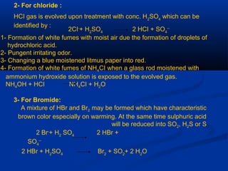 2- For chloride :
HCI gas is evolved upon treatment with conc. H2
SO4
which can be
identified by :
2CI-
+ H2
SO4
2 HCI + SO4
--
1- Formation of white fumes with moist air due the formation of droplets of
hydrochloric acid.
2- Pungent irritating odor.
3- Changing a blue moistened litmus paper into red.
4- Formation of white fumes of NH4CI when a glass rod moistened with
ammonium hydroxide solution is exposed to the evolved gas.
NH4OH + HCI NH4CI + H2O
3- For Bromide:
A mixture of HBr and Br2 may be formed which have characteristic
brown color especially on warming. At the same time sulphuric acid
will be reduced into SO2, H2S or S
2 Br-
+ H2
SO4
2 HBr +
SO4
--
2 HBr + H2
SO4
Br2
+ SO2
+ 2 H2
O
 