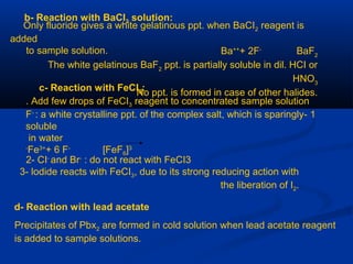 b- Reaction with BaCI2 solution:
Only fluoride gives a white gelatinous ppt. when BaCI2 reagent is
added
to sample solution. Ba++
+ 2F-
BaF2
The white gelatinous BaF2
ppt. is partially soluble in dil. HCI or
HNO3
No ppt. is formed in case of other halides.c- Reaction with FeCI3:
Add few drops of FeCI3 reagent to concentrated sample solution.
1-F-
: a white crystalline ppt. of the complex salt, which is sparingly
soluble
in water
Fe3+
+ 6 F‑
[FeF6[3-
2- CI-
and Br-
: do not react with FeCI3
3- lodide reacts with FeCI3, due to its strong reducing action with
the liberation of I2.
d- Reaction with lead acetate
Precipitates of Pbx2 are formed in cold solution when lead acetate reagent
is added to sample solutions.
 