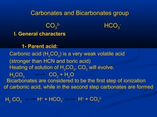 Carbonates and Bicarbonates group
CO3
2-
HCO3
-
I. General characters
1- Parent acid:
Carbonic acid (H2
CO3
) is a very weak volatile acid
(stronger than HCN and boric acid)
Heating of solution of H2
CO3
, CO2
will evolve.
H2
CO3
CO2
+ H2
O
Bicarbonates are considered to be the first step of ionization
of carbonic acid, while in the second step carbonates are formed
H2
CO3
H+
+ HCO3
- H+
+ CO3
2-
 