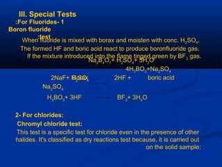 III. Special Tests
1-For Fluorides:
Boron fluoride
test:
When fluoride is mixed with borax and moisten with conc. H2SO4.
The formed HF and boric acid react to produce boronfluoride gas.
If the mixture introduced into the flame tinged green by BF3 gas.
Na2
B4
O7
+ H2
SO4
+ 5H2
O
4H3
BO3
+Na2
SO4
Borax boric acid2NaF+ H2
SO4
2HF +
Na2
SO4
H3
BO3
+ 3HF BF3
+ 3H2
O
2- For chlorides:
Chromyl chloride test:
This test is a specific test for chloride even in the presence of other
halides. It's classified as dry reactions test because, it is carried out
on the solid sample:
 