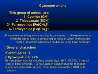 Cyanogen anions
This group of anions, are;
1- Cyanide (CN-
)
2- Thiocyanate (SCN-
)
3- Ferrocyanide [Fe(CN)6]4-
4- Ferricyanide [Fe(CN)6]3-
All cyanide containing anions are highly poisonous. In all experiments in
which the gas is likely to be evolved or those in which cyanides are
heated, should be carried out cautiously in the fume cupboard.
I. General characters
1-Parent Acids:
a) Hydrocyanic acid: HCN
It's very poisonous. It's colorless volatile liquid (B.P. 26.5o
C). It has an
odor of bitter almonds. It is not stable in solution due the formation
of ammonium formate. Any dil. mineral acid can replace HCN in its
solution.
 