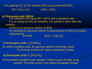 On passing CO2 to CN-
solution HCN is produced with HCO3
-
.
CN-
+ CO2
+ H2
O HCN + HCO3
-
b) Thiocyanic acid: HSCN
It is colorless toxic liquid (B.P. 85o
C) with unpleasant odor.
It is as strong as HCI but unstable. It is soluble in ether after the
addition
of HCI to an aqueous solution of SCN-
.
On standing its aqueous solution is decomposed to HCN and yellow
solid polymer.
3 HCNS HCN + H2
N2
C2
S3
c) Ferrocyanic acid: H4 [FeCN)6]
It's white crystalline solid. Its aqueous solution is strongly acidic.
The first two protons are nearly completely ionized.
d) Ferricyanic acid: H3 [Fe(CN)6]
It's browinish crystalline solid, soluble in water to give strongly acids
solution. The three protons are nearly completely ionized.
 