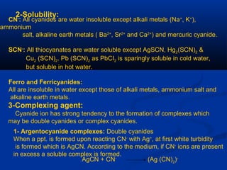 2-Solubility:
CN-
: All cyanides are water insoluble except alkali metals (Na+
, K+
),
ammonium
salt, alkaline earth metals ( Ba2+
, Sr2+
and Ca2+
) and mercuric cyanide.
SCN-
: All thiocyanates are water soluble except AgSCN, Hg2(SCN)2 &
Cu2 (SCN)2. Pb (SCN)2 as PbCI2 is sparingly soluble in cold water,
but soluble in hot water.
Ferro and Ferricyanides:
All are insoluble in water except those of alkali metals, ammonium salt and
alkaline earth metals.
3-Complexing agent:
Cyanide ion has strong tendency to the formation of complexes which
may be double cyanides or complex cyanides.
1- Argentocyanide complexes: Double cyanides
When a ppt. is formed upon reacting CN-
with Ag+
, at first white turbidity
is formed which is AgCN. According to the medium, if CN-
ions are present
in excess a soluble complex is formed.
AgCN + CN-
(Ag (CN)2
)-
 