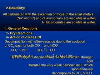 2-Solubility:
All carbonated with the exception of those of the alkali metals
(Na+
and K+
) and of ammonium are insoluble in water.
All bicarbonates are soluble in water.
II. General Reactions
1- Dry Reactions
a- Action of dilute HCl
Decomposition with effervescence due to the evolution
of CO2
gas, for both CO3
--
and HCO3
-
CO3
--
+ 2H+
CO2
↑+ H2
O
This is a type of displacement reaction in which stronger
acid
liberates the very weak carbonic acid, which
spontaneously
decomposes to CO & H O.
NaHCO3+ H+
CO2 ↑ + H2O + Na+
 