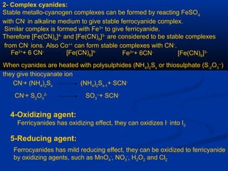 2- Complex cyanides:
Stable metallo-cyanogen complexes can be formed by reacting FeSO4
with CN-
in alkaline medium to give stable ferrocyanide complex.
Similar complex is formed with Fe3+
to give ferricyanide.
Therefore [Fe(CN)6
]4-
and [Fe(CN)6
]3-
are considered to be stable complexes
from CN-
ions. Also Co++
can form stable complexes with CN-
.
Fe2+
+ 6 CN-
[Fe(CN)6
]4-
Fe3+
+ 6CN-
[Fe(CN)6
]3-
When cyanides are heated with polysulphides (NH4
)2
Sx
or thiosulphate (S-2
O3
--
)
they give thiocyanate ion
CN-
+ (NH4
)2
Sx
(NH4
)2
Sx-1
+ SCN-
CN-
+ S2
O3
2-
SO3
--
+ SCN-
4-Oxidizing agent:
Ferricyanides has oxidizing effect, they can oxidizes I-
into I2
5-Reducing agent:
Ferrocyanides has mild reducing effect, they can be oxidized to ferricyanide
by oxidizing agents, such as MnO4
-
, NO3
-
, H2O2 and Cl2
 