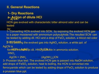 II. General Reactions
1- Dry Reactions
a- Action of dilute HCla) CN-
:
HCN gas evolved with characteristic bitter almond odor and can be
tested
by:
1- Converting HCN evolved into SCN-
, by exposing the evolved HCN gas
to a paper moistened with ammonium polysulphide.The resulted SCN-
can
be tested by adding dil. HCI and a drop of FeCI3 solution, a blood red color
is produced.2- By passing the evolved gas into AgNO3
solution, a white ppt. of
AgCN is
formed insoluble in dil. HNO3
, soluble in ammonia solution.HCN + AgNO3
AgCN +
HNO3
AgCN + 2NH3
(Ag(NH3
)2
)CN
3- Prussian blue test: The evolved HCN gas is passed into NaOH solution,
add drops of FeSO4 solution, heat to boiling, the HCN is converted into
ferrocyanide which can be tested by adding drops of FeCl3 solution to produce
a prussian blue ppt.
 