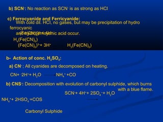 b) SCN-
: No reaction as SCN-
is as strong as HCl
c) Ferrocyanide and Ferricyanide:
With cold dil. HCI, no gases, but may be precipitation of hydro
ferrocyanic
and hydroferricyanic acid occur.(Fe(CN)6
)4-
+ 4H+
H4
(Fe(CN)6
)
(Fe(CN)6
)3-
+ 3H+
H3
(Fe(CN)6
)
b- Action of conc. H2SO4:
a) CN-
; All cyanides are decomposed on heating.
CN+ -
2H+
+ H2O NH4
+
+CO
b) CNS-
: Decomposition with evolution of carbonyl sulphide, which burns
with a blue flame.
SCN-
+ 4H+
+ 2SO4
--
+ H2
O
NH4
+
+ 2HSO4
-
+COS
Carbonyl Sulphide
 
