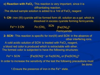 c) Reaction with FeCI3: This reaction is very important, since it is
diffrantiating reaction.
The diluted sample solution is added to a 1ml of FeCI3 reagent.
1- CN-
: iron (III) cyanide will be formed form dil. solution as a ppt. which is
dissolved in excess cyanide forming ferricyanide.
Fe3+
+ 3 CN-
Fe (CN)3 [Fe(CN)6]3-
Ferricyanide
3CN-
2- SCN-
: This reaction is specific for iron(III) and SCN-
in the absence of
other interfering ions.
A cold acidic solution of SCN-
is treated with FeCI3 reagent,
a blood red color is produced which is extractable with ether.
The formed color is subjected to have the following structures:
Fe3+
+ SCN-
[Fe(SCN)]++
or Fe(SCN)3
or [Fe(SCN)6
]3-
In order to increase the sensitivity of the test the following precautions must
be done:
1.Ensure the presence of iron in the Fe3+
state.
 
