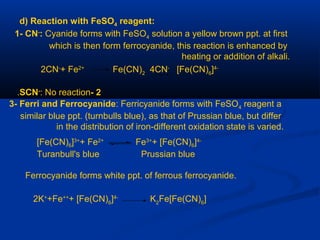 d) Reaction with FeSO4 reagent:
1- CN-
: Cyanide forms with FeSO4 solution a yellow brown ppt. at first
which is then form ferrocyanide, this reaction is enhanced by
heating or addition of alkali.
2CN-
+ Fe2+
Fe(CN)2
4CN-
[Fe(CN)6
]4-
2-SCN-
: No reaction.
3- Ferri and Ferrocyanide: Ferricyanide forms with FeSO4 reagent a
similar blue ppt. (turnbulls blue), as that of Prussian blue, but differ
in the distribution of iron-different oxidation state is varied.
[Fe(CN)6]3+
+ Fe2+
Fe3+
+ [Fe(CN)6]4-
Turanbull's blue Prussian blue
Ferrocyanide forms white ppt. of ferrous ferrocyanide.
2K+
+Fe++
+ [Fe(CN)6
]4-
K2
Fe[Fe(CN)6
]
 