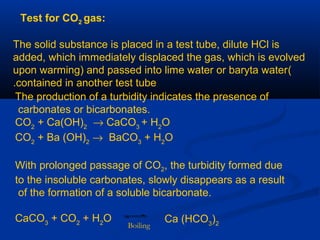 Test for CO2 gas:
The solid substance is placed in a test tube, dilute HCl is
added, which immediately displaced the gas, which is evolved
(upon warming) and passed into lime water or baryta water
contained in another test tube.
The production of a turbidity indicates the presence of
carbonates or bicarbonates.
CO2
+ Ca(OH)2
→ CaCO3
+ H2
O
CO2
+ Ba (OH)2
→ BaCO3
+ H2
O
With prolonged passage of CO2, the turbidity formed due
to the insoluble carbonates, slowly disappears as a result
of the formation of a soluble bicarbonate.
CaCO3
+ CO2
+ H2
O Ca (HCO3
)2Boiling
 